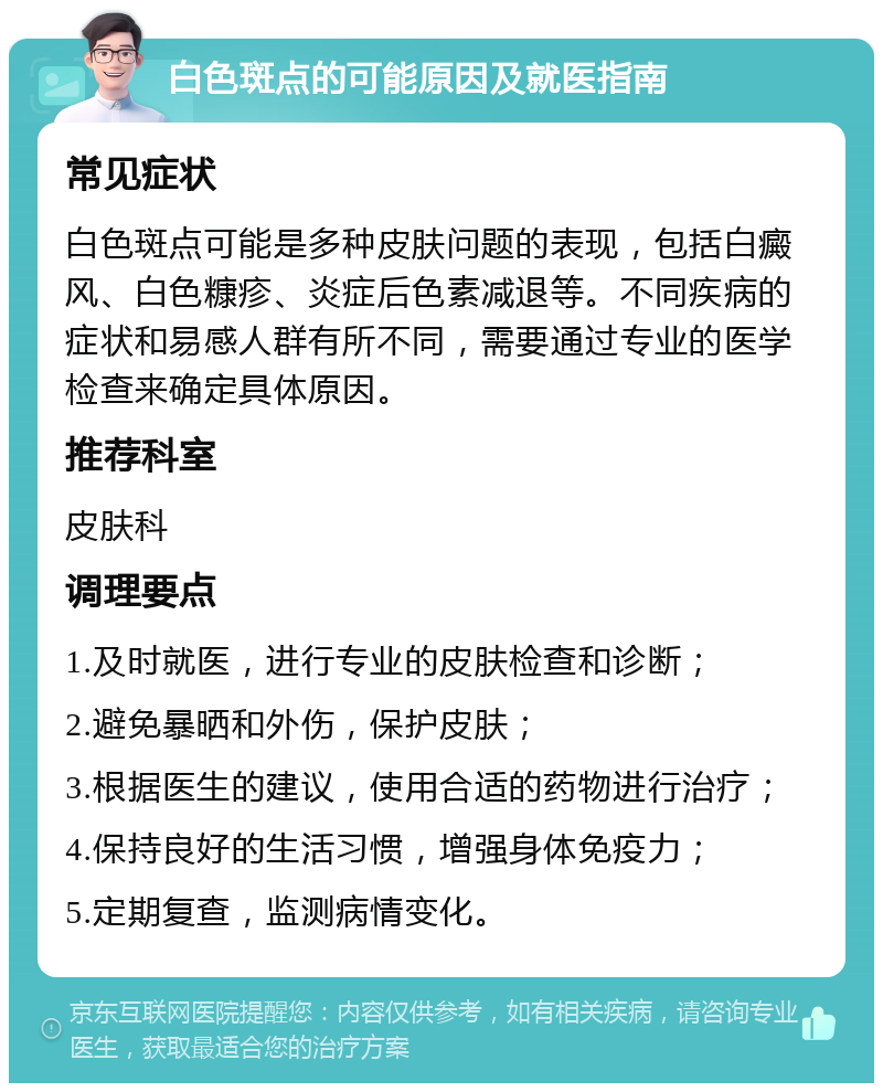 白色斑点的可能原因及就医指南 常见症状 白色斑点可能是多种皮肤问题的表现，包括白癜风、白色糠疹、炎症后色素减退等。不同疾病的症状和易感人群有所不同，需要通过专业的医学检查来确定具体原因。 推荐科室 皮肤科 调理要点 1.及时就医，进行专业的皮肤检查和诊断； 2.避免暴晒和外伤，保护皮肤； 3.根据医生的建议，使用合适的药物进行治疗； 4.保持良好的生活习惯，增强身体免疫力； 5.定期复查，监测病情变化。