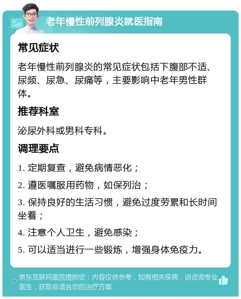 老年慢性前列腺炎就医指南 常见症状 老年慢性前列腺炎的常见症状包括下腹部不适、尿频、尿急、尿痛等，主要影响中老年男性群体。 推荐科室 泌尿外科或男科专科。 调理要点 1. 定期复查，避免病情恶化； 2. 遵医嘱服用药物，如保列治； 3. 保持良好的生活习惯，避免过度劳累和长时间坐着； 4. 注意个人卫生，避免感染； 5. 可以适当进行一些锻炼，增强身体免疫力。