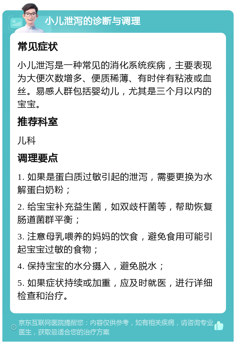 小儿泄泻的诊断与调理 常见症状 小儿泄泻是一种常见的消化系统疾病，主要表现为大便次数增多、便质稀薄、有时伴有粘液或血丝。易感人群包括婴幼儿，尤其是三个月以内的宝宝。 推荐科室 儿科 调理要点 1. 如果是蛋白质过敏引起的泄泻，需要更换为水解蛋白奶粉； 2. 给宝宝补充益生菌，如双歧杆菌等，帮助恢复肠道菌群平衡； 3. 注意母乳喂养的妈妈的饮食，避免食用可能引起宝宝过敏的食物； 4. 保持宝宝的水分摄入，避免脱水； 5. 如果症状持续或加重，应及时就医，进行详细检查和治疗。