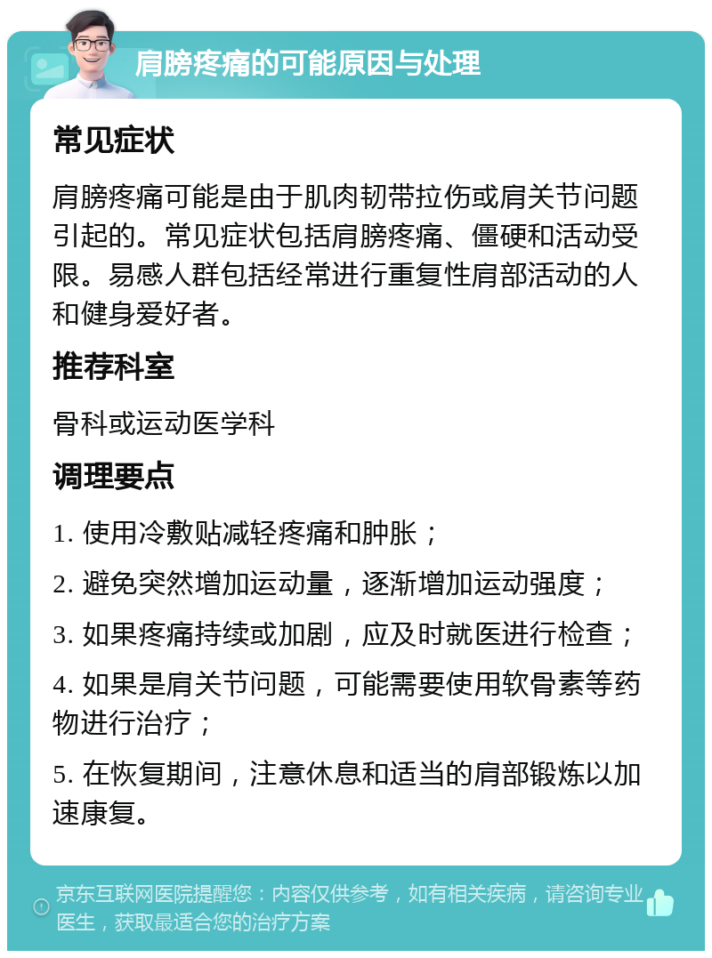 肩膀疼痛的可能原因与处理 常见症状 肩膀疼痛可能是由于肌肉韧带拉伤或肩关节问题引起的。常见症状包括肩膀疼痛、僵硬和活动受限。易感人群包括经常进行重复性肩部活动的人和健身爱好者。 推荐科室 骨科或运动医学科 调理要点 1. 使用冷敷贴减轻疼痛和肿胀； 2. 避免突然增加运动量，逐渐增加运动强度； 3. 如果疼痛持续或加剧，应及时就医进行检查； 4. 如果是肩关节问题，可能需要使用软骨素等药物进行治疗； 5. 在恢复期间，注意休息和适当的肩部锻炼以加速康复。