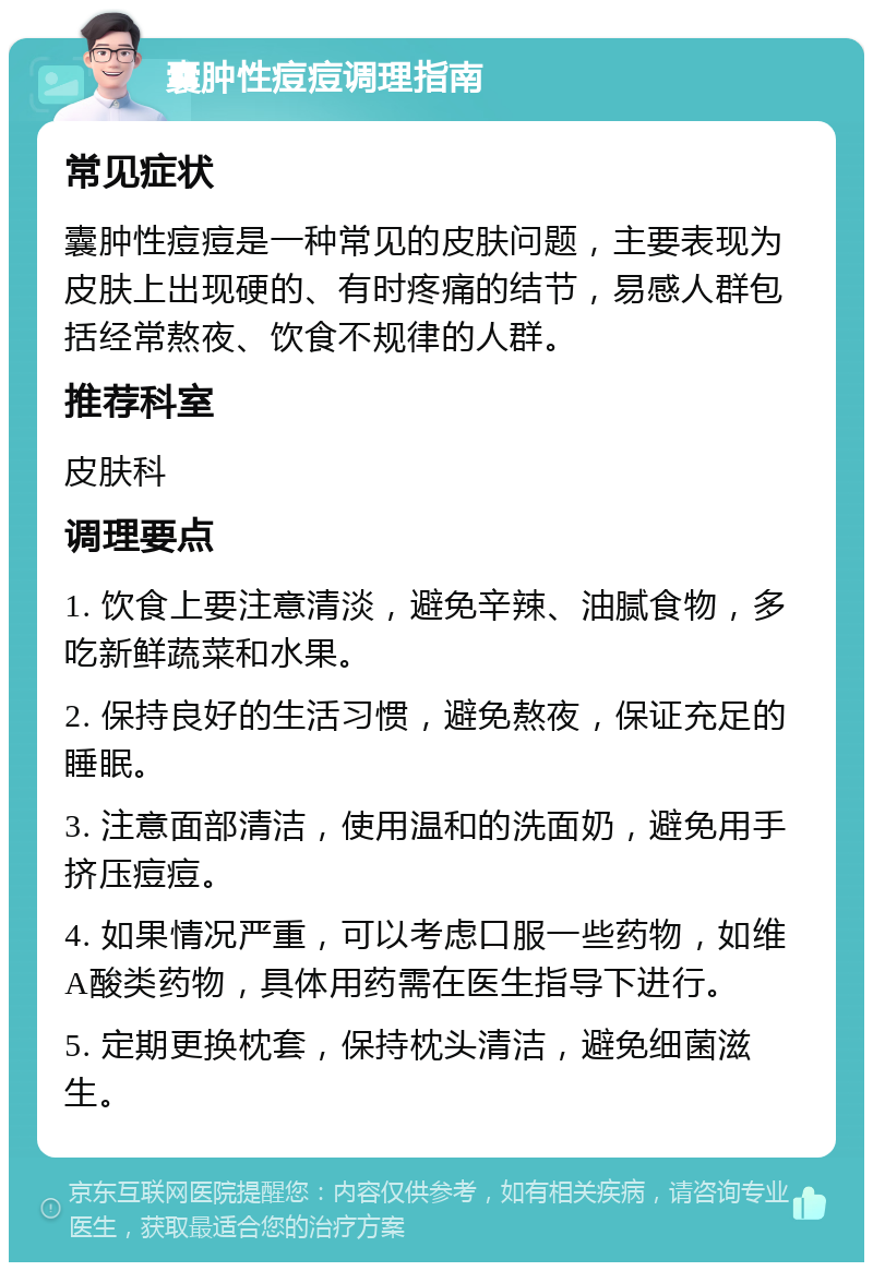 囊肿性痘痘调理指南 常见症状 囊肿性痘痘是一种常见的皮肤问题，主要表现为皮肤上出现硬的、有时疼痛的结节，易感人群包括经常熬夜、饮食不规律的人群。 推荐科室 皮肤科 调理要点 1. 饮食上要注意清淡，避免辛辣、油腻食物，多吃新鲜蔬菜和水果。 2. 保持良好的生活习惯，避免熬夜，保证充足的睡眠。 3. 注意面部清洁，使用温和的洗面奶，避免用手挤压痘痘。 4. 如果情况严重，可以考虑口服一些药物，如维A酸类药物，具体用药需在医生指导下进行。 5. 定期更换枕套，保持枕头清洁，避免细菌滋生。