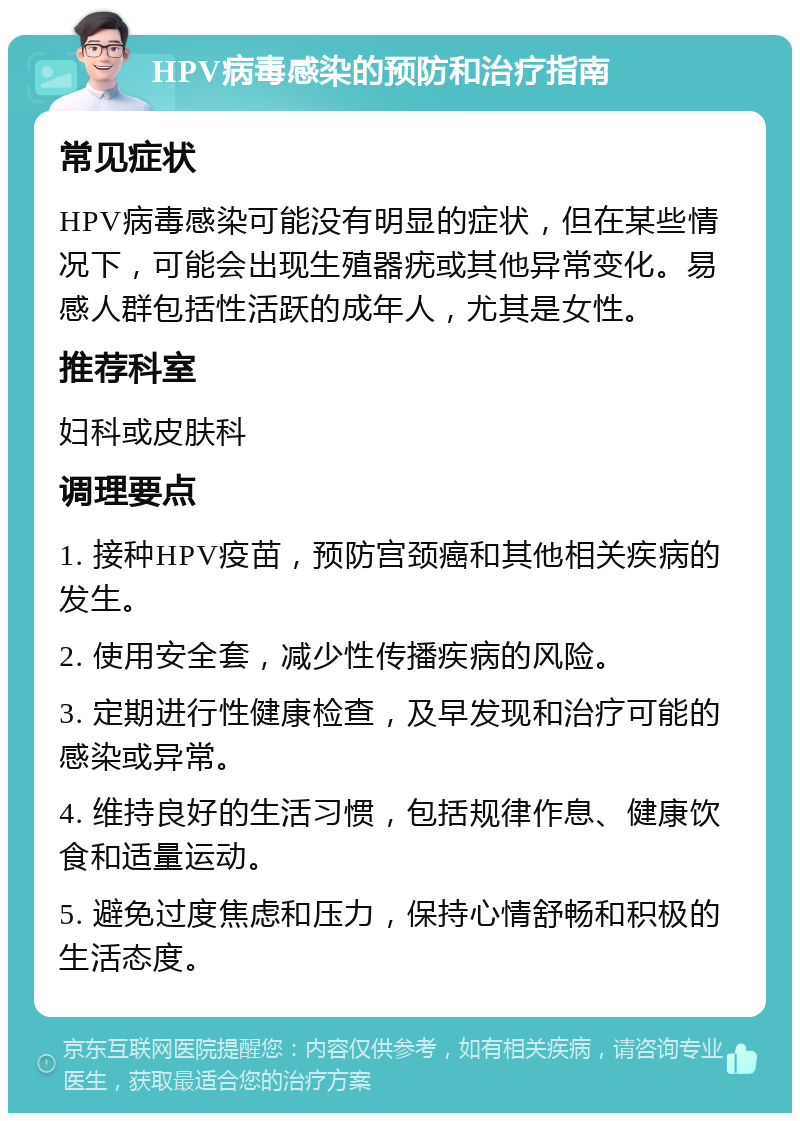 HPV病毒感染的预防和治疗指南 常见症状 HPV病毒感染可能没有明显的症状，但在某些情况下，可能会出现生殖器疣或其他异常变化。易感人群包括性活跃的成年人，尤其是女性。 推荐科室 妇科或皮肤科 调理要点 1. 接种HPV疫苗，预防宫颈癌和其他相关疾病的发生。 2. 使用安全套，减少性传播疾病的风险。 3. 定期进行性健康检查，及早发现和治疗可能的感染或异常。 4. 维持良好的生活习惯，包括规律作息、健康饮食和适量运动。 5. 避免过度焦虑和压力，保持心情舒畅和积极的生活态度。