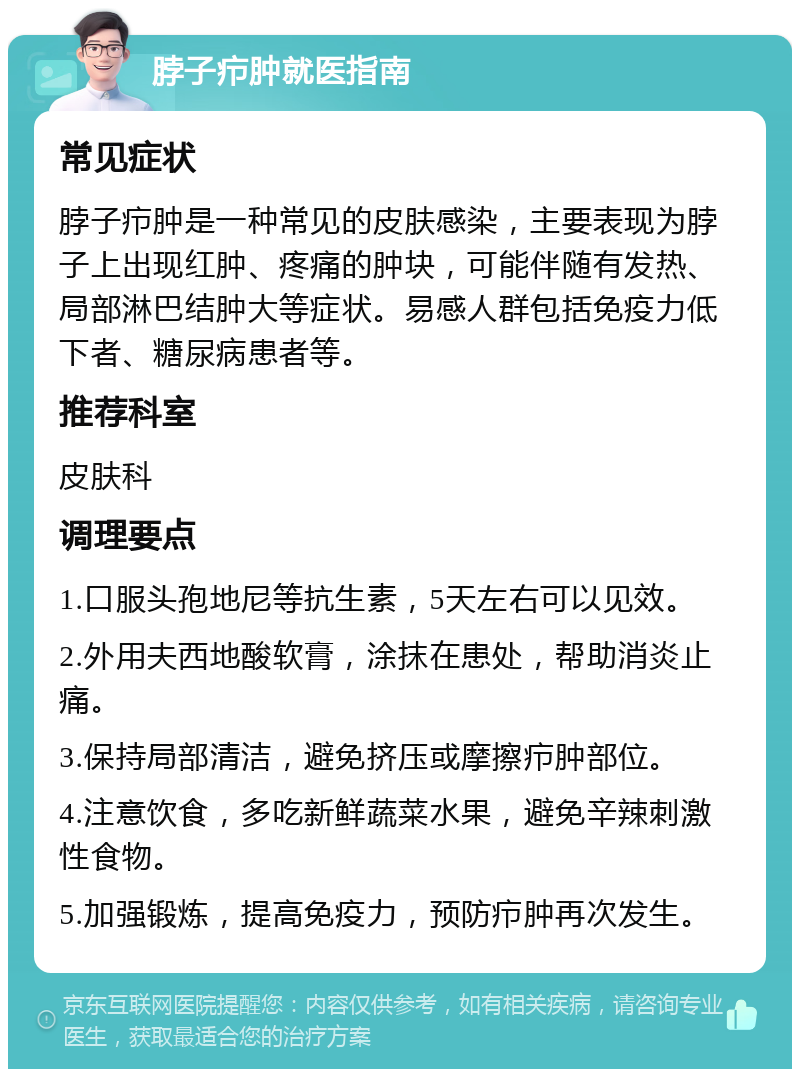 脖子疖肿就医指南 常见症状 脖子疖肿是一种常见的皮肤感染，主要表现为脖子上出现红肿、疼痛的肿块，可能伴随有发热、局部淋巴结肿大等症状。易感人群包括免疫力低下者、糖尿病患者等。 推荐科室 皮肤科 调理要点 1.口服头孢地尼等抗生素，5天左右可以见效。 2.外用夫西地酸软膏，涂抹在患处，帮助消炎止痛。 3.保持局部清洁，避免挤压或摩擦疖肿部位。 4.注意饮食，多吃新鲜蔬菜水果，避免辛辣刺激性食物。 5.加强锻炼，提高免疫力，预防疖肿再次发生。