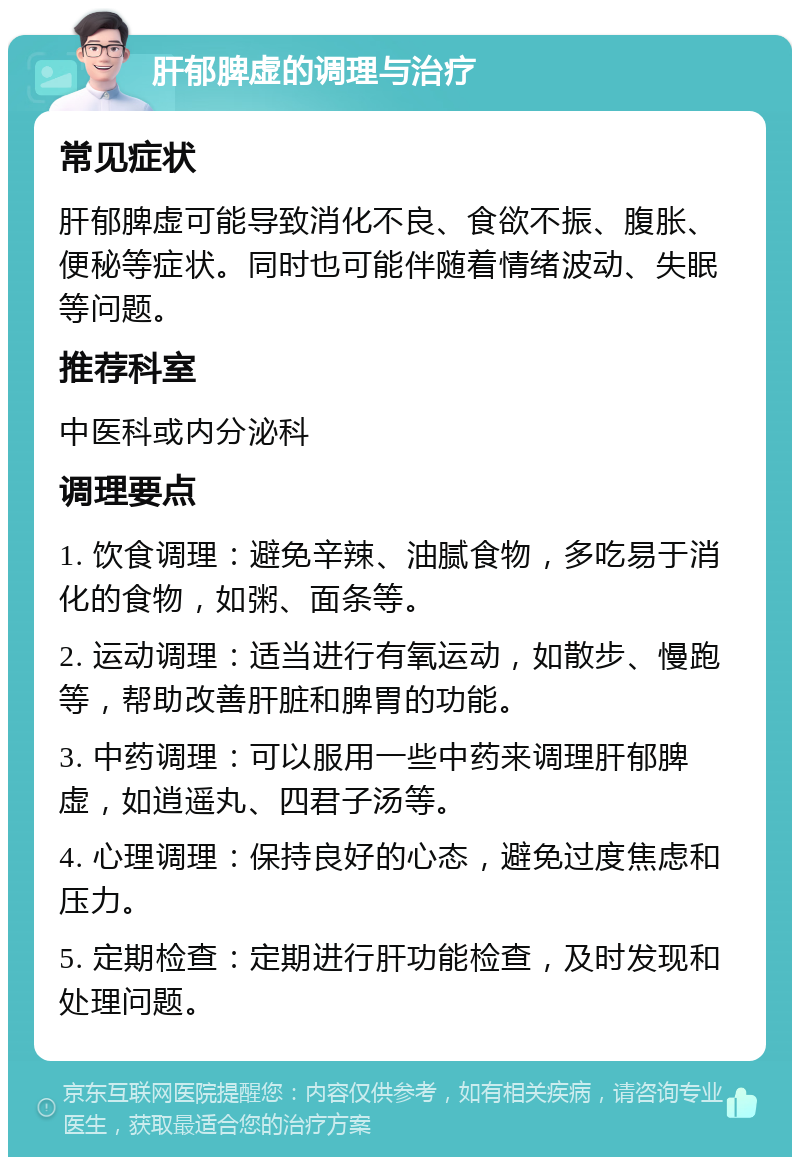 肝郁脾虚的调理与治疗 常见症状 肝郁脾虚可能导致消化不良、食欲不振、腹胀、便秘等症状。同时也可能伴随着情绪波动、失眠等问题。 推荐科室 中医科或内分泌科 调理要点 1. 饮食调理：避免辛辣、油腻食物，多吃易于消化的食物，如粥、面条等。 2. 运动调理：适当进行有氧运动，如散步、慢跑等，帮助改善肝脏和脾胃的功能。 3. 中药调理：可以服用一些中药来调理肝郁脾虚，如逍遥丸、四君子汤等。 4. 心理调理：保持良好的心态，避免过度焦虑和压力。 5. 定期检查：定期进行肝功能检查，及时发现和处理问题。