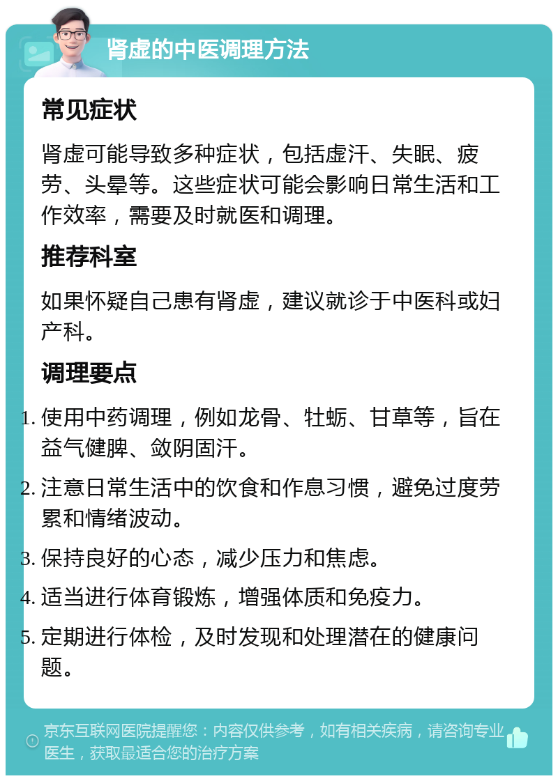 肾虚的中医调理方法 常见症状 肾虚可能导致多种症状，包括虚汗、失眠、疲劳、头晕等。这些症状可能会影响日常生活和工作效率，需要及时就医和调理。 推荐科室 如果怀疑自己患有肾虚，建议就诊于中医科或妇产科。 调理要点 使用中药调理，例如龙骨、牡蛎、甘草等，旨在益气健脾、敛阴固汗。 注意日常生活中的饮食和作息习惯，避免过度劳累和情绪波动。 保持良好的心态，减少压力和焦虑。 适当进行体育锻炼，增强体质和免疫力。 定期进行体检，及时发现和处理潜在的健康问题。