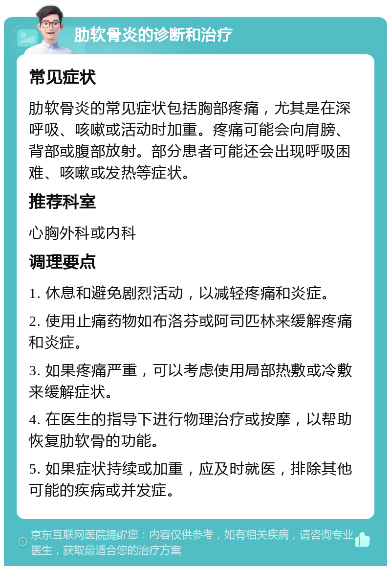 肋软骨炎的诊断和治疗 常见症状 肋软骨炎的常见症状包括胸部疼痛，尤其是在深呼吸、咳嗽或活动时加重。疼痛可能会向肩膀、背部或腹部放射。部分患者可能还会出现呼吸困难、咳嗽或发热等症状。 推荐科室 心胸外科或内科 调理要点 1. 休息和避免剧烈活动，以减轻疼痛和炎症。 2. 使用止痛药物如布洛芬或阿司匹林来缓解疼痛和炎症。 3. 如果疼痛严重，可以考虑使用局部热敷或冷敷来缓解症状。 4. 在医生的指导下进行物理治疗或按摩，以帮助恢复肋软骨的功能。 5. 如果症状持续或加重，应及时就医，排除其他可能的疾病或并发症。