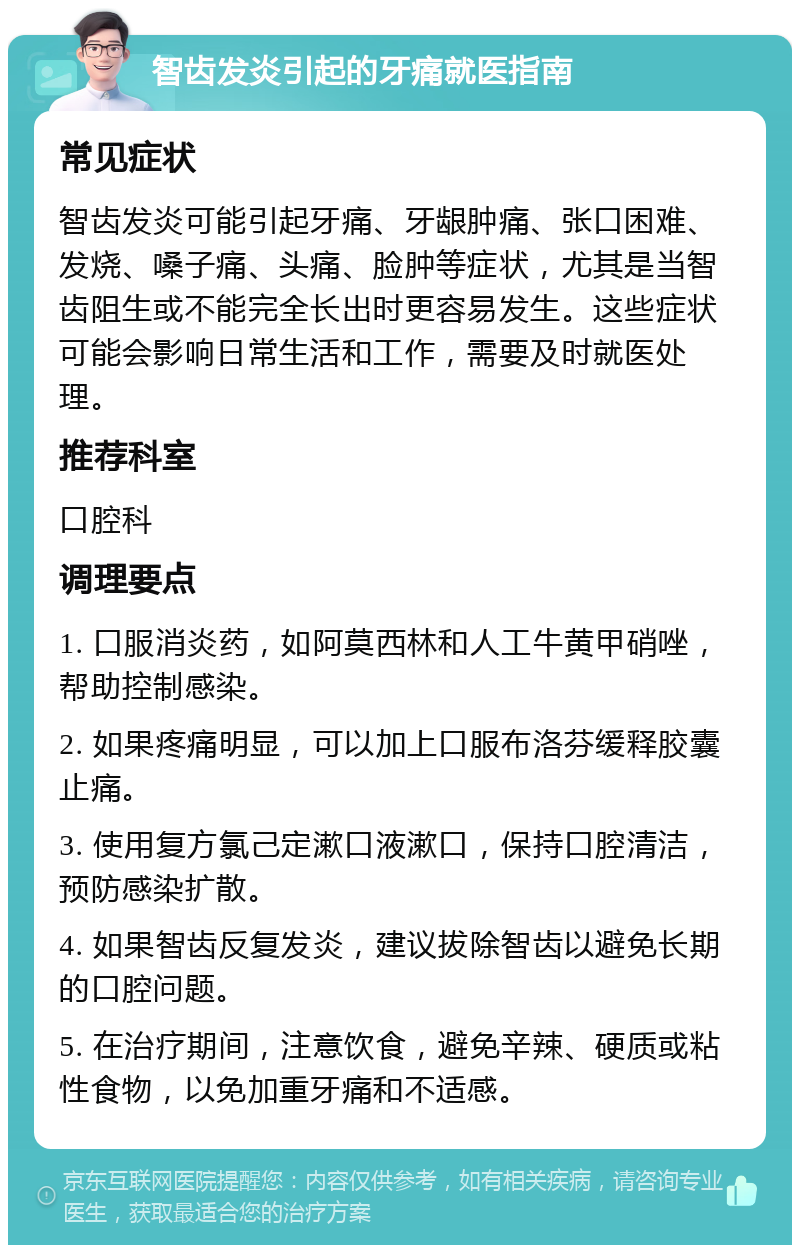 智齿发炎引起的牙痛就医指南 常见症状 智齿发炎可能引起牙痛、牙龈肿痛、张口困难、发烧、嗓子痛、头痛、脸肿等症状，尤其是当智齿阻生或不能完全长出时更容易发生。这些症状可能会影响日常生活和工作，需要及时就医处理。 推荐科室 口腔科 调理要点 1. 口服消炎药，如阿莫西林和人工牛黄甲硝唑，帮助控制感染。 2. 如果疼痛明显，可以加上口服布洛芬缓释胶囊止痛。 3. 使用复方氯己定漱口液漱口，保持口腔清洁，预防感染扩散。 4. 如果智齿反复发炎，建议拔除智齿以避免长期的口腔问题。 5. 在治疗期间，注意饮食，避免辛辣、硬质或粘性食物，以免加重牙痛和不适感。