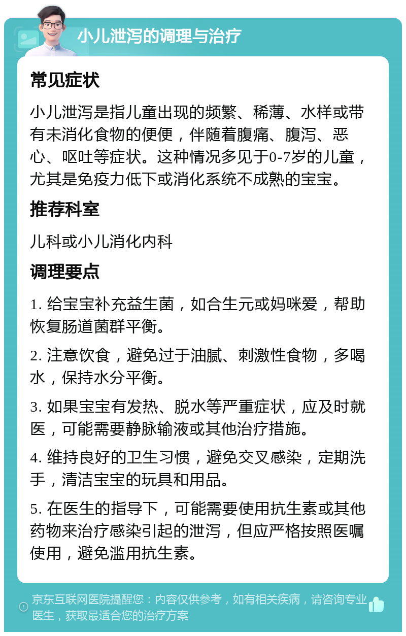 小儿泄泻的调理与治疗 常见症状 小儿泄泻是指儿童出现的频繁、稀薄、水样或带有未消化食物的便便，伴随着腹痛、腹泻、恶心、呕吐等症状。这种情况多见于0-7岁的儿童，尤其是免疫力低下或消化系统不成熟的宝宝。 推荐科室 儿科或小儿消化内科 调理要点 1. 给宝宝补充益生菌，如合生元或妈咪爱，帮助恢复肠道菌群平衡。 2. 注意饮食，避免过于油腻、刺激性食物，多喝水，保持水分平衡。 3. 如果宝宝有发热、脱水等严重症状，应及时就医，可能需要静脉输液或其他治疗措施。 4. 维持良好的卫生习惯，避免交叉感染，定期洗手，清洁宝宝的玩具和用品。 5. 在医生的指导下，可能需要使用抗生素或其他药物来治疗感染引起的泄泻，但应严格按照医嘱使用，避免滥用抗生素。