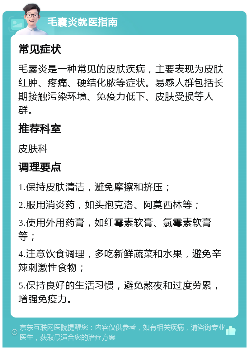 毛囊炎就医指南 常见症状 毛囊炎是一种常见的皮肤疾病，主要表现为皮肤红肿、疼痛、硬结化脓等症状。易感人群包括长期接触污染环境、免疫力低下、皮肤受损等人群。 推荐科室 皮肤科 调理要点 1.保持皮肤清洁，避免摩擦和挤压； 2.服用消炎药，如头孢克洛、阿莫西林等； 3.使用外用药膏，如红霉素软膏、氯霉素软膏等； 4.注意饮食调理，多吃新鲜蔬菜和水果，避免辛辣刺激性食物； 5.保持良好的生活习惯，避免熬夜和过度劳累，增强免疫力。