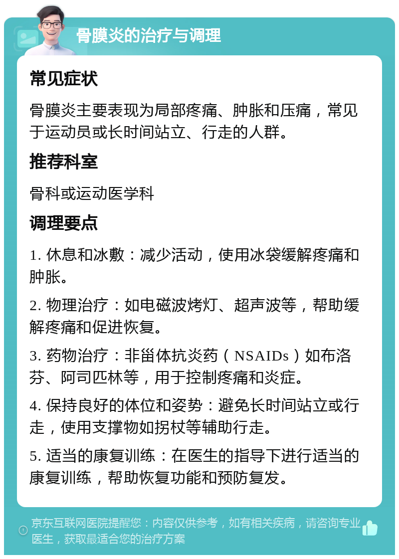 骨膜炎的治疗与调理 常见症状 骨膜炎主要表现为局部疼痛、肿胀和压痛，常见于运动员或长时间站立、行走的人群。 推荐科室 骨科或运动医学科 调理要点 1. 休息和冰敷：减少活动，使用冰袋缓解疼痛和肿胀。 2. 物理治疗：如电磁波烤灯、超声波等，帮助缓解疼痛和促进恢复。 3. 药物治疗：非甾体抗炎药（NSAIDs）如布洛芬、阿司匹林等，用于控制疼痛和炎症。 4. 保持良好的体位和姿势：避免长时间站立或行走，使用支撑物如拐杖等辅助行走。 5. 适当的康复训练：在医生的指导下进行适当的康复训练，帮助恢复功能和预防复发。