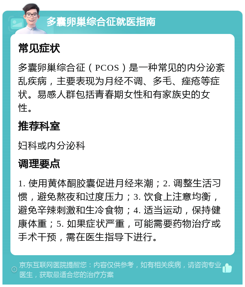 多囊卵巢综合征就医指南 常见症状 多囊卵巢综合征（PCOS）是一种常见的内分泌紊乱疾病，主要表现为月经不调、多毛、痤疮等症状。易感人群包括青春期女性和有家族史的女性。 推荐科室 妇科或内分泌科 调理要点 1. 使用黄体酮胶囊促进月经来潮；2. 调整生活习惯，避免熬夜和过度压力；3. 饮食上注意均衡，避免辛辣刺激和生冷食物；4. 适当运动，保持健康体重；5. 如果症状严重，可能需要药物治疗或手术干预，需在医生指导下进行。