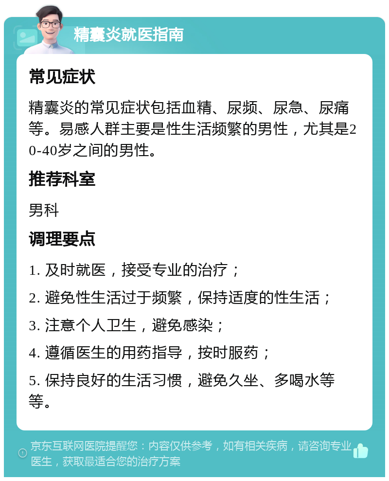 精囊炎就医指南 常见症状 精囊炎的常见症状包括血精、尿频、尿急、尿痛等。易感人群主要是性生活频繁的男性，尤其是20-40岁之间的男性。 推荐科室 男科 调理要点 1. 及时就医，接受专业的治疗； 2. 避免性生活过于频繁，保持适度的性生活； 3. 注意个人卫生，避免感染； 4. 遵循医生的用药指导，按时服药； 5. 保持良好的生活习惯，避免久坐、多喝水等等。