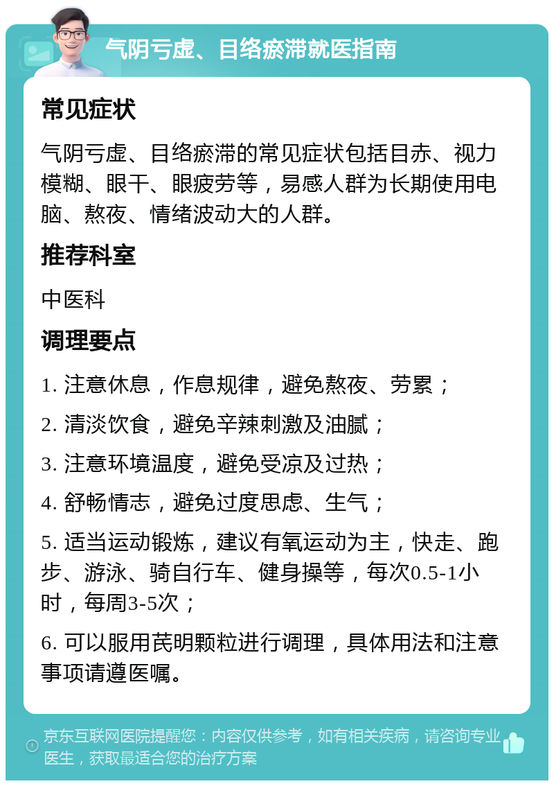 气阴亏虚、目络瘀滞就医指南 常见症状 气阴亏虚、目络瘀滞的常见症状包括目赤、视力模糊、眼干、眼疲劳等，易感人群为长期使用电脑、熬夜、情绪波动大的人群。 推荐科室 中医科 调理要点 1. 注意休息，作息规律，避免熬夜、劳累； 2. 清淡饮食，避免辛辣刺激及油腻； 3. 注意环境温度，避免受凉及过热； 4. 舒畅情志，避免过度思虑、生气； 5. 适当运动锻炼，建议有氧运动为主，快走、跑步、游泳、骑自行车、健身操等，每次0.5-1小时，每周3-5次； 6. 可以服用芪明颗粒进行调理，具体用法和注意事项请遵医嘱。