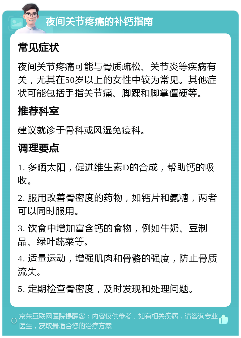 夜间关节疼痛的补钙指南 常见症状 夜间关节疼痛可能与骨质疏松、关节炎等疾病有关，尤其在50岁以上的女性中较为常见。其他症状可能包括手指关节痛、脚踝和脚掌僵硬等。 推荐科室 建议就诊于骨科或风湿免疫科。 调理要点 1. 多晒太阳，促进维生素D的合成，帮助钙的吸收。 2. 服用改善骨密度的药物，如钙片和氨糖，两者可以同时服用。 3. 饮食中增加富含钙的食物，例如牛奶、豆制品、绿叶蔬菜等。 4. 适量运动，增强肌肉和骨骼的强度，防止骨质流失。 5. 定期检查骨密度，及时发现和处理问题。