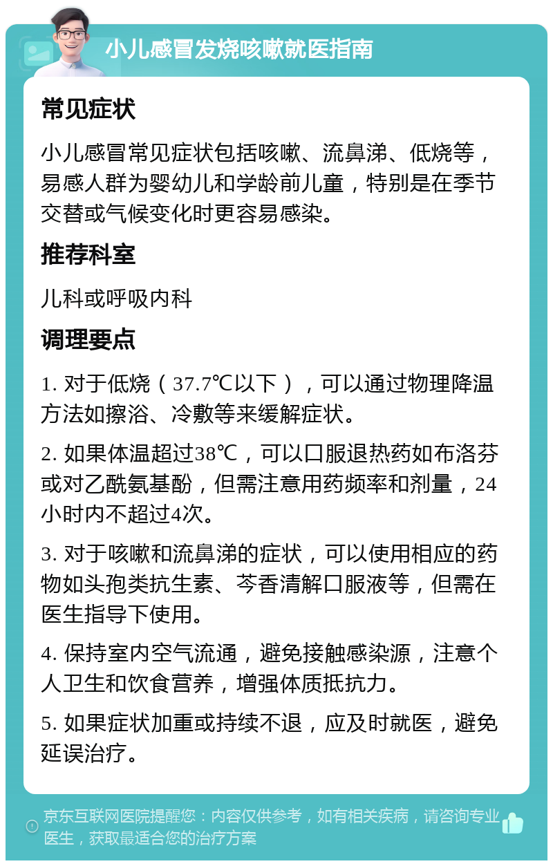 小儿感冒发烧咳嗽就医指南 常见症状 小儿感冒常见症状包括咳嗽、流鼻涕、低烧等，易感人群为婴幼儿和学龄前儿童，特别是在季节交替或气候变化时更容易感染。 推荐科室 儿科或呼吸内科 调理要点 1. 对于低烧（37.7℃以下），可以通过物理降温方法如擦浴、冷敷等来缓解症状。 2. 如果体温超过38℃，可以口服退热药如布洛芬或对乙酰氨基酚，但需注意用药频率和剂量，24小时内不超过4次。 3. 对于咳嗽和流鼻涕的症状，可以使用相应的药物如头孢类抗生素、芩香清解口服液等，但需在医生指导下使用。 4. 保持室内空气流通，避免接触感染源，注意个人卫生和饮食营养，增强体质抵抗力。 5. 如果症状加重或持续不退，应及时就医，避免延误治疗。