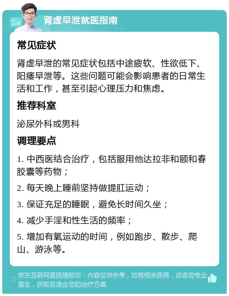 肾虚早泄就医指南 常见症状 肾虚早泄的常见症状包括中途疲软、性欲低下、阳痿早泄等。这些问题可能会影响患者的日常生活和工作，甚至引起心理压力和焦虑。 推荐科室 泌尿外科或男科 调理要点 1. 中西医结合治疗，包括服用他达拉非和颐和春胶囊等药物； 2. 每天晚上睡前坚持做提肛运动； 3. 保证充足的睡眠，避免长时间久坐； 4. 减少手淫和性生活的频率； 5. 增加有氧运动的时间，例如跑步、散步、爬山、游泳等。