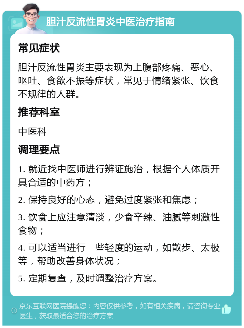 胆汁反流性胃炎中医治疗指南 常见症状 胆汁反流性胃炎主要表现为上腹部疼痛、恶心、呕吐、食欲不振等症状，常见于情绪紧张、饮食不规律的人群。 推荐科室 中医科 调理要点 1. 就近找中医师进行辨证施治，根据个人体质开具合适的中药方； 2. 保持良好的心态，避免过度紧张和焦虑； 3. 饮食上应注意清淡，少食辛辣、油腻等刺激性食物； 4. 可以适当进行一些轻度的运动，如散步、太极等，帮助改善身体状况； 5. 定期复查，及时调整治疗方案。