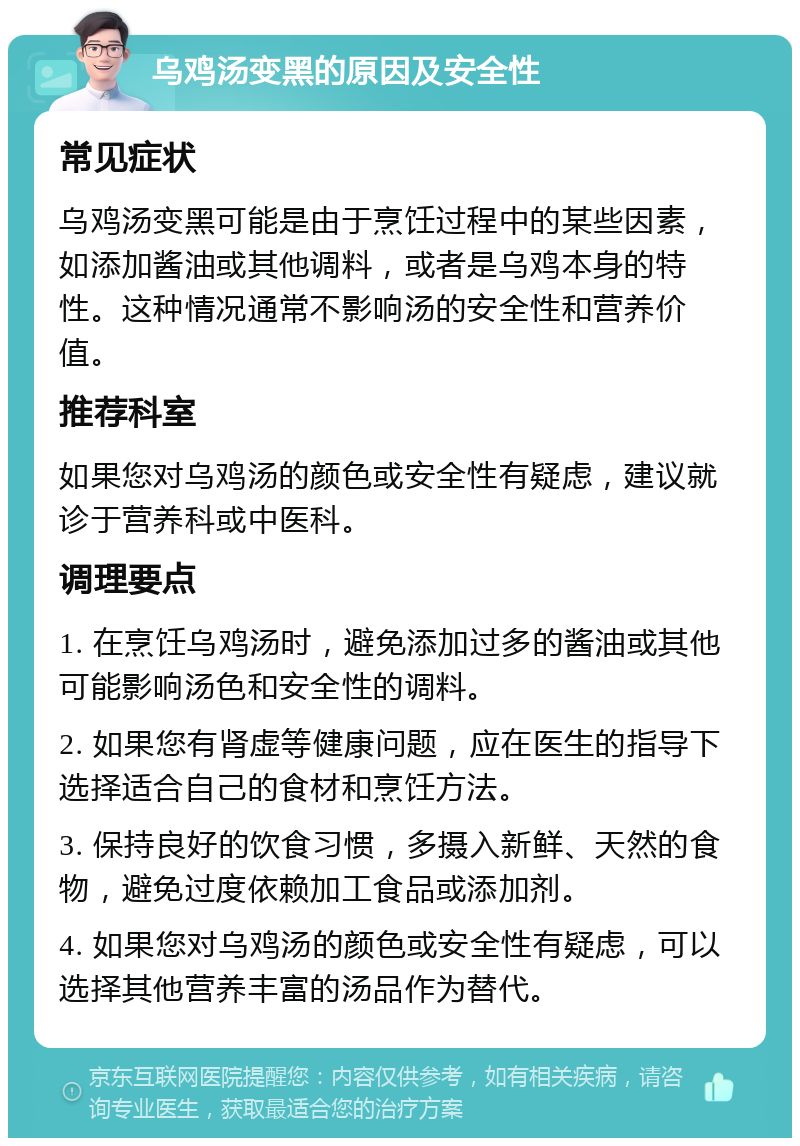 乌鸡汤变黑的原因及安全性 常见症状 乌鸡汤变黑可能是由于烹饪过程中的某些因素，如添加酱油或其他调料，或者是乌鸡本身的特性。这种情况通常不影响汤的安全性和营养价值。 推荐科室 如果您对乌鸡汤的颜色或安全性有疑虑，建议就诊于营养科或中医科。 调理要点 1. 在烹饪乌鸡汤时，避免添加过多的酱油或其他可能影响汤色和安全性的调料。 2. 如果您有肾虚等健康问题，应在医生的指导下选择适合自己的食材和烹饪方法。 3. 保持良好的饮食习惯，多摄入新鲜、天然的食物，避免过度依赖加工食品或添加剂。 4. 如果您对乌鸡汤的颜色或安全性有疑虑，可以选择其他营养丰富的汤品作为替代。