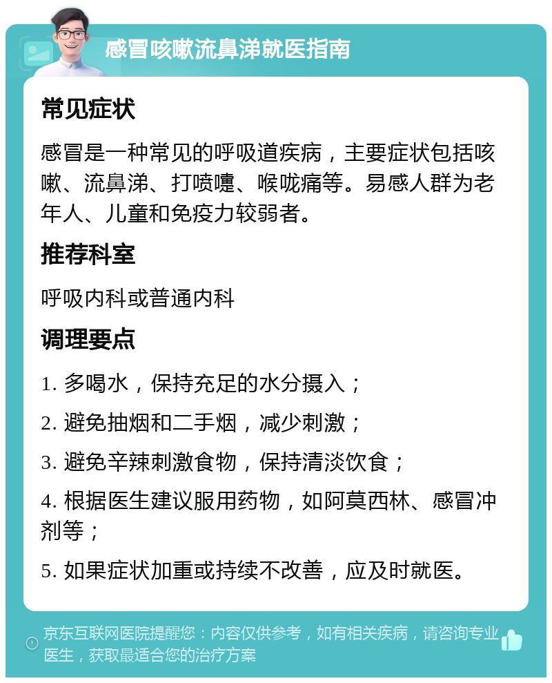 感冒咳嗽流鼻涕就医指南 常见症状 感冒是一种常见的呼吸道疾病，主要症状包括咳嗽、流鼻涕、打喷嚏、喉咙痛等。易感人群为老年人、儿童和免疫力较弱者。 推荐科室 呼吸内科或普通内科 调理要点 1. 多喝水，保持充足的水分摄入； 2. 避免抽烟和二手烟，减少刺激； 3. 避免辛辣刺激食物，保持清淡饮食； 4. 根据医生建议服用药物，如阿莫西林、感冒冲剂等； 5. 如果症状加重或持续不改善，应及时就医。