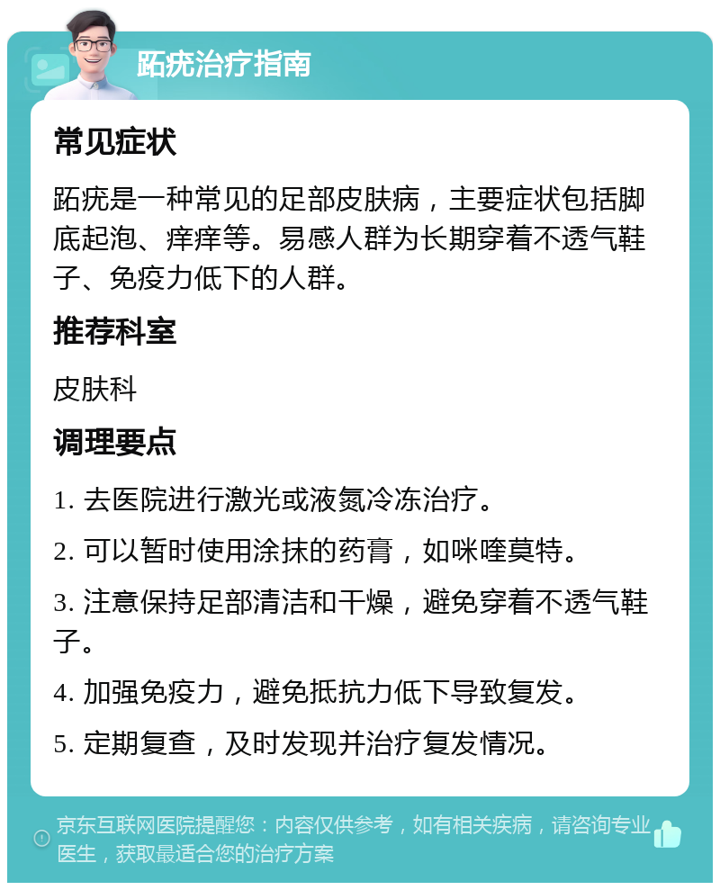 跖疣治疗指南 常见症状 跖疣是一种常见的足部皮肤病，主要症状包括脚底起泡、痒痒等。易感人群为长期穿着不透气鞋子、免疫力低下的人群。 推荐科室 皮肤科 调理要点 1. 去医院进行激光或液氮冷冻治疗。 2. 可以暂时使用涂抹的药膏，如咪喹莫特。 3. 注意保持足部清洁和干燥，避免穿着不透气鞋子。 4. 加强免疫力，避免抵抗力低下导致复发。 5. 定期复查，及时发现并治疗复发情况。