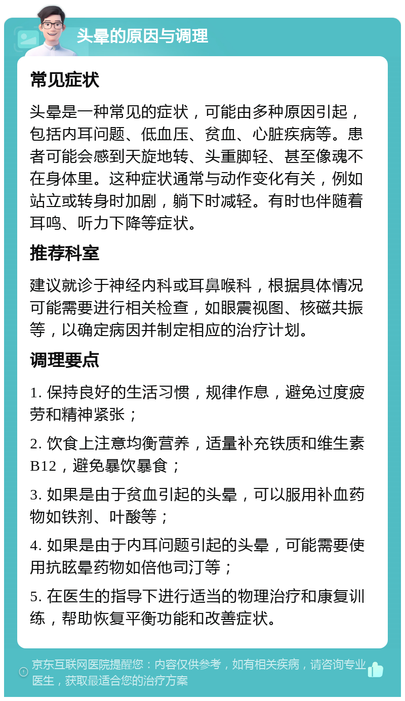 头晕的原因与调理 常见症状 头晕是一种常见的症状，可能由多种原因引起，包括内耳问题、低血压、贫血、心脏疾病等。患者可能会感到天旋地转、头重脚轻、甚至像魂不在身体里。这种症状通常与动作变化有关，例如站立或转身时加剧，躺下时减轻。有时也伴随着耳鸣、听力下降等症状。 推荐科室 建议就诊于神经内科或耳鼻喉科，根据具体情况可能需要进行相关检查，如眼震视图、核磁共振等，以确定病因并制定相应的治疗计划。 调理要点 1. 保持良好的生活习惯，规律作息，避免过度疲劳和精神紧张； 2. 饮食上注意均衡营养，适量补充铁质和维生素B12，避免暴饮暴食； 3. 如果是由于贫血引起的头晕，可以服用补血药物如铁剂、叶酸等； 4. 如果是由于内耳问题引起的头晕，可能需要使用抗眩晕药物如倍他司汀等； 5. 在医生的指导下进行适当的物理治疗和康复训练，帮助恢复平衡功能和改善症状。