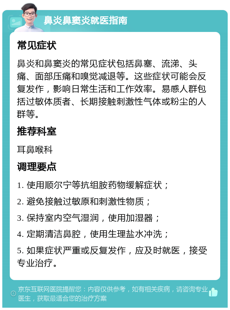 鼻炎鼻窦炎就医指南 常见症状 鼻炎和鼻窦炎的常见症状包括鼻塞、流涕、头痛、面部压痛和嗅觉减退等。这些症状可能会反复发作，影响日常生活和工作效率。易感人群包括过敏体质者、长期接触刺激性气体或粉尘的人群等。 推荐科室 耳鼻喉科 调理要点 1. 使用顺尔宁等抗组胺药物缓解症状； 2. 避免接触过敏原和刺激性物质； 3. 保持室内空气湿润，使用加湿器； 4. 定期清洁鼻腔，使用生理盐水冲洗； 5. 如果症状严重或反复发作，应及时就医，接受专业治疗。