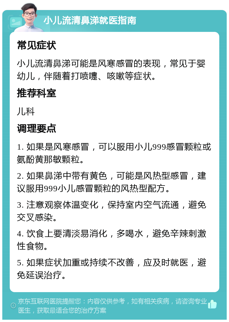 小儿流清鼻涕就医指南 常见症状 小儿流清鼻涕可能是风寒感冒的表现，常见于婴幼儿，伴随着打喷嚏、咳嗽等症状。 推荐科室 儿科 调理要点 1. 如果是风寒感冒，可以服用小儿999感冒颗粒或氨酚黄那敏颗粒。 2. 如果鼻涕中带有黄色，可能是风热型感冒，建议服用999小儿感冒颗粒的风热型配方。 3. 注意观察体温变化，保持室内空气流通，避免交叉感染。 4. 饮食上要清淡易消化，多喝水，避免辛辣刺激性食物。 5. 如果症状加重或持续不改善，应及时就医，避免延误治疗。