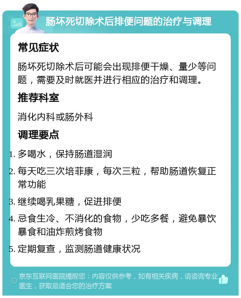 肠坏死切除术后排便问题的治疗与调理 常见症状 肠坏死切除术后可能会出现排便干燥、量少等问题，需要及时就医并进行相应的治疗和调理。 推荐科室 消化内科或肠外科 调理要点 多喝水，保持肠道湿润 每天吃三次培菲康，每次三粒，帮助肠道恢复正常功能 继续喝乳果糖，促进排便 忌食生冷、不消化的食物，少吃多餐，避免暴饮暴食和油炸煎烤食物 定期复查，监测肠道健康状况