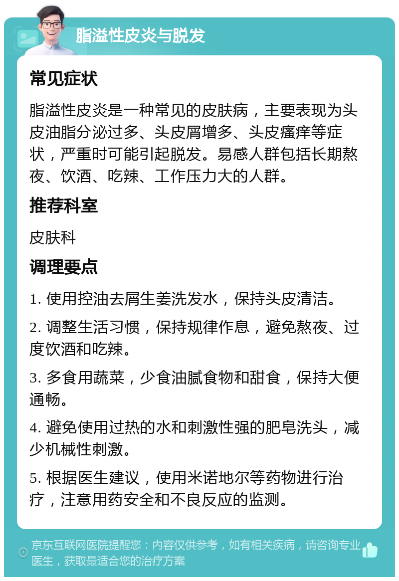 脂溢性皮炎与脱发 常见症状 脂溢性皮炎是一种常见的皮肤病，主要表现为头皮油脂分泌过多、头皮屑增多、头皮瘙痒等症状，严重时可能引起脱发。易感人群包括长期熬夜、饮酒、吃辣、工作压力大的人群。 推荐科室 皮肤科 调理要点 1. 使用控油去屑生姜洗发水，保持头皮清洁。 2. 调整生活习惯，保持规律作息，避免熬夜、过度饮酒和吃辣。 3. 多食用蔬菜，少食油腻食物和甜食，保持大便通畅。 4. 避免使用过热的水和刺激性强的肥皂洗头，减少机械性刺激。 5. 根据医生建议，使用米诺地尔等药物进行治疗，注意用药安全和不良反应的监测。