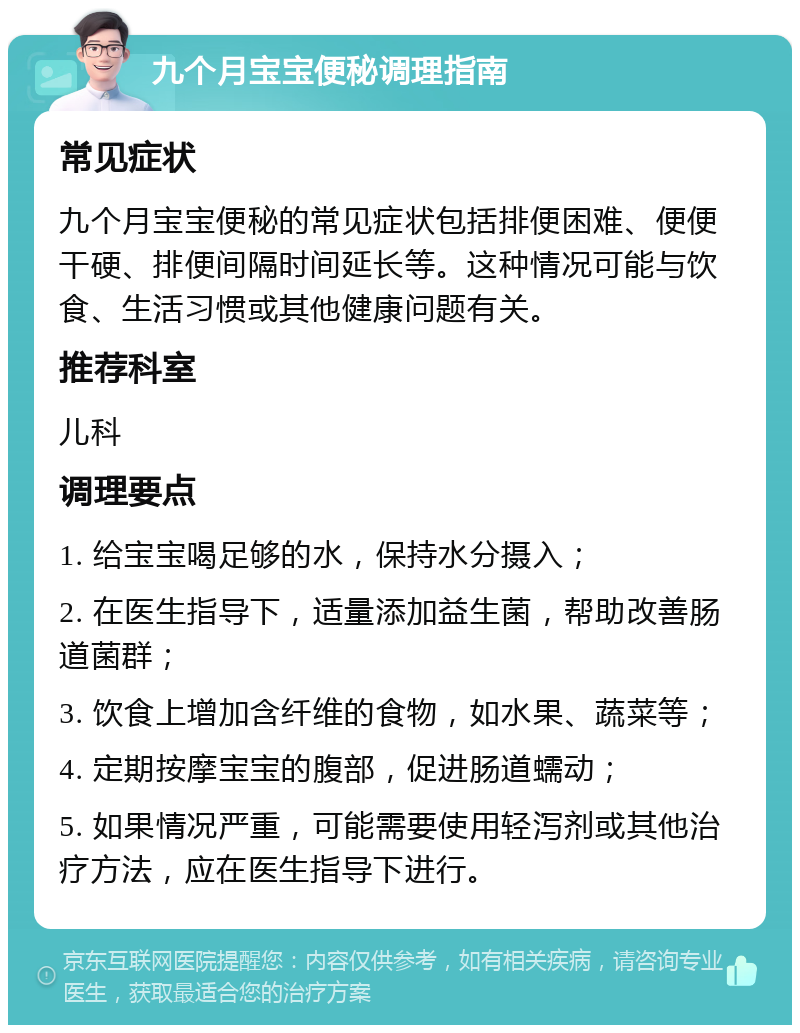 九个月宝宝便秘调理指南 常见症状 九个月宝宝便秘的常见症状包括排便困难、便便干硬、排便间隔时间延长等。这种情况可能与饮食、生活习惯或其他健康问题有关。 推荐科室 儿科 调理要点 1. 给宝宝喝足够的水，保持水分摄入； 2. 在医生指导下，适量添加益生菌，帮助改善肠道菌群； 3. 饮食上增加含纤维的食物，如水果、蔬菜等； 4. 定期按摩宝宝的腹部，促进肠道蠕动； 5. 如果情况严重，可能需要使用轻泻剂或其他治疗方法，应在医生指导下进行。