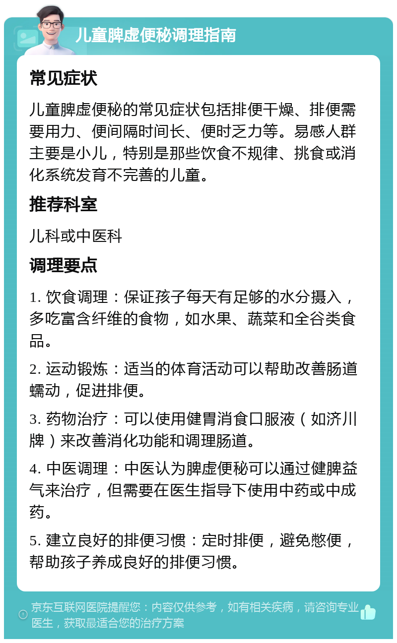 儿童脾虚便秘调理指南 常见症状 儿童脾虚便秘的常见症状包括排便干燥、排便需要用力、便间隔时间长、便时乏力等。易感人群主要是小儿，特别是那些饮食不规律、挑食或消化系统发育不完善的儿童。 推荐科室 儿科或中医科 调理要点 1. 饮食调理：保证孩子每天有足够的水分摄入，多吃富含纤维的食物，如水果、蔬菜和全谷类食品。 2. 运动锻炼：适当的体育活动可以帮助改善肠道蠕动，促进排便。 3. 药物治疗：可以使用健胃消食口服液（如济川牌）来改善消化功能和调理肠道。 4. 中医调理：中医认为脾虚便秘可以通过健脾益气来治疗，但需要在医生指导下使用中药或中成药。 5. 建立良好的排便习惯：定时排便，避免憋便，帮助孩子养成良好的排便习惯。