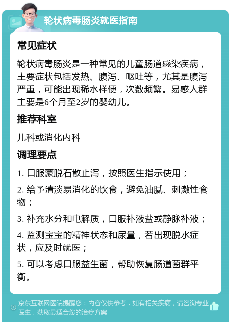 轮状病毒肠炎就医指南 常见症状 轮状病毒肠炎是一种常见的儿童肠道感染疾病，主要症状包括发热、腹泻、呕吐等，尤其是腹泻严重，可能出现稀水样便，次数频繁。易感人群主要是6个月至2岁的婴幼儿。 推荐科室 儿科或消化内科 调理要点 1. 口服蒙脱石散止泻，按照医生指示使用； 2. 给予清淡易消化的饮食，避免油腻、刺激性食物； 3. 补充水分和电解质，口服补液盐或静脉补液； 4. 监测宝宝的精神状态和尿量，若出现脱水症状，应及时就医； 5. 可以考虑口服益生菌，帮助恢复肠道菌群平衡。