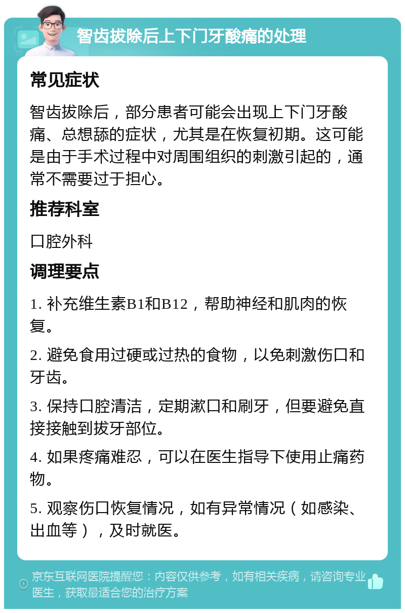 智齿拔除后上下门牙酸痛的处理 常见症状 智齿拔除后，部分患者可能会出现上下门牙酸痛、总想舔的症状，尤其是在恢复初期。这可能是由于手术过程中对周围组织的刺激引起的，通常不需要过于担心。 推荐科室 口腔外科 调理要点 1. 补充维生素B1和B12，帮助神经和肌肉的恢复。 2. 避免食用过硬或过热的食物，以免刺激伤口和牙齿。 3. 保持口腔清洁，定期漱口和刷牙，但要避免直接接触到拔牙部位。 4. 如果疼痛难忍，可以在医生指导下使用止痛药物。 5. 观察伤口恢复情况，如有异常情况（如感染、出血等），及时就医。