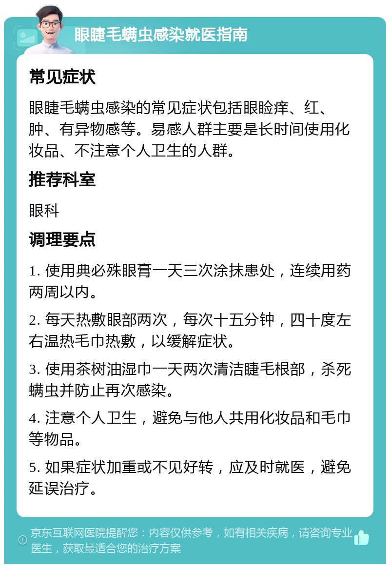 眼睫毛螨虫感染就医指南 常见症状 眼睫毛螨虫感染的常见症状包括眼睑痒、红、肿、有异物感等。易感人群主要是长时间使用化妆品、不注意个人卫生的人群。 推荐科室 眼科 调理要点 1. 使用典必殊眼膏一天三次涂抹患处，连续用药两周以内。 2. 每天热敷眼部两次，每次十五分钟，四十度左右温热毛巾热敷，以缓解症状。 3. 使用茶树油湿巾一天两次清洁睫毛根部，杀死螨虫并防止再次感染。 4. 注意个人卫生，避免与他人共用化妆品和毛巾等物品。 5. 如果症状加重或不见好转，应及时就医，避免延误治疗。