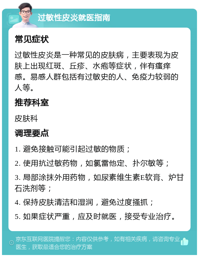 过敏性皮炎就医指南 常见症状 过敏性皮炎是一种常见的皮肤病，主要表现为皮肤上出现红斑、丘疹、水疱等症状，伴有瘙痒感。易感人群包括有过敏史的人、免疫力较弱的人等。 推荐科室 皮肤科 调理要点 1. 避免接触可能引起过敏的物质； 2. 使用抗过敏药物，如氯雷他定、扑尔敏等； 3. 局部涂抹外用药物，如尿素维生素E软膏、炉甘石洗剂等； 4. 保持皮肤清洁和湿润，避免过度搔抓； 5. 如果症状严重，应及时就医，接受专业治疗。