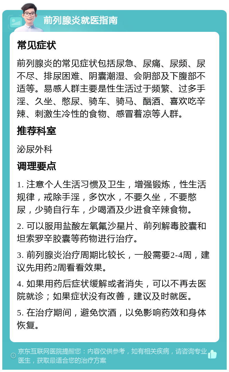 前列腺炎就医指南 常见症状 前列腺炎的常见症状包括尿急、尿痛、尿频、尿不尽、排尿困难、阴囊潮湿、会阴部及下腹部不适等。易感人群主要是性生活过于频繁、过多手淫、久坐、憋尿、骑车、骑马、酗酒、喜欢吃辛辣、刺激生冷性的食物、感冒着凉等人群。 推荐科室 泌尿外科 调理要点 1. 注意个人生活习惯及卫生，增强锻炼，性生活规律，戒除手淫，多饮水，不要久坐，不要憋尿，少骑自行车，少喝酒及少进食辛辣食物。 2. 可以服用盐酸左氧氟沙星片、前列解毒胶囊和坦索罗辛胶囊等药物进行治疗。 3. 前列腺炎治疗周期比较长，一般需要2-4周，建议先用药2周看看效果。 4. 如果用药后症状缓解或者消失，可以不再去医院就诊；如果症状没有改善，建议及时就医。 5. 在治疗期间，避免饮酒，以免影响药效和身体恢复。