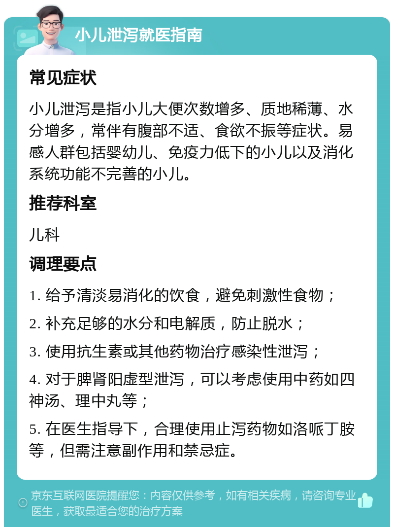 小儿泄泻就医指南 常见症状 小儿泄泻是指小儿大便次数增多、质地稀薄、水分增多，常伴有腹部不适、食欲不振等症状。易感人群包括婴幼儿、免疫力低下的小儿以及消化系统功能不完善的小儿。 推荐科室 儿科 调理要点 1. 给予清淡易消化的饮食，避免刺激性食物； 2. 补充足够的水分和电解质，防止脱水； 3. 使用抗生素或其他药物治疗感染性泄泻； 4. 对于脾肾阳虚型泄泻，可以考虑使用中药如四神汤、理中丸等； 5. 在医生指导下，合理使用止泻药物如洛哌丁胺等，但需注意副作用和禁忌症。