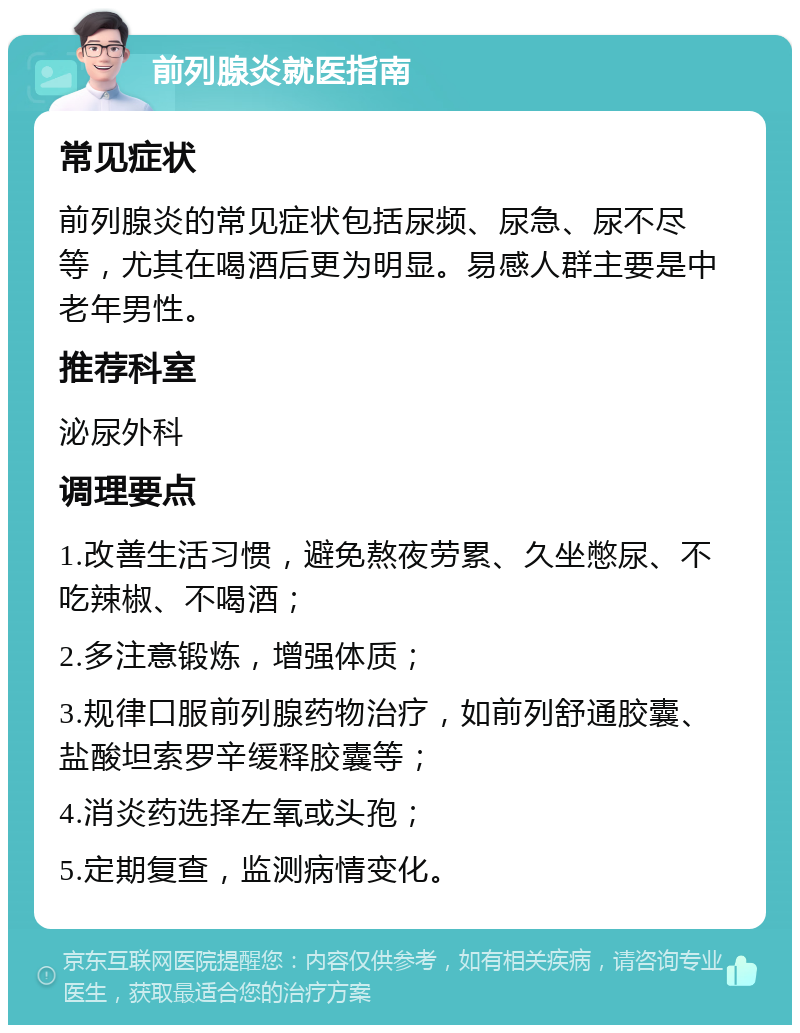 前列腺炎就医指南 常见症状 前列腺炎的常见症状包括尿频、尿急、尿不尽等，尤其在喝酒后更为明显。易感人群主要是中老年男性。 推荐科室 泌尿外科 调理要点 1.改善生活习惯，避免熬夜劳累、久坐憋尿、不吃辣椒、不喝酒； 2.多注意锻炼，增强体质； 3.规律口服前列腺药物治疗，如前列舒通胶囊、盐酸坦索罗辛缓释胶囊等； 4.消炎药选择左氧或头孢； 5.定期复查，监测病情变化。