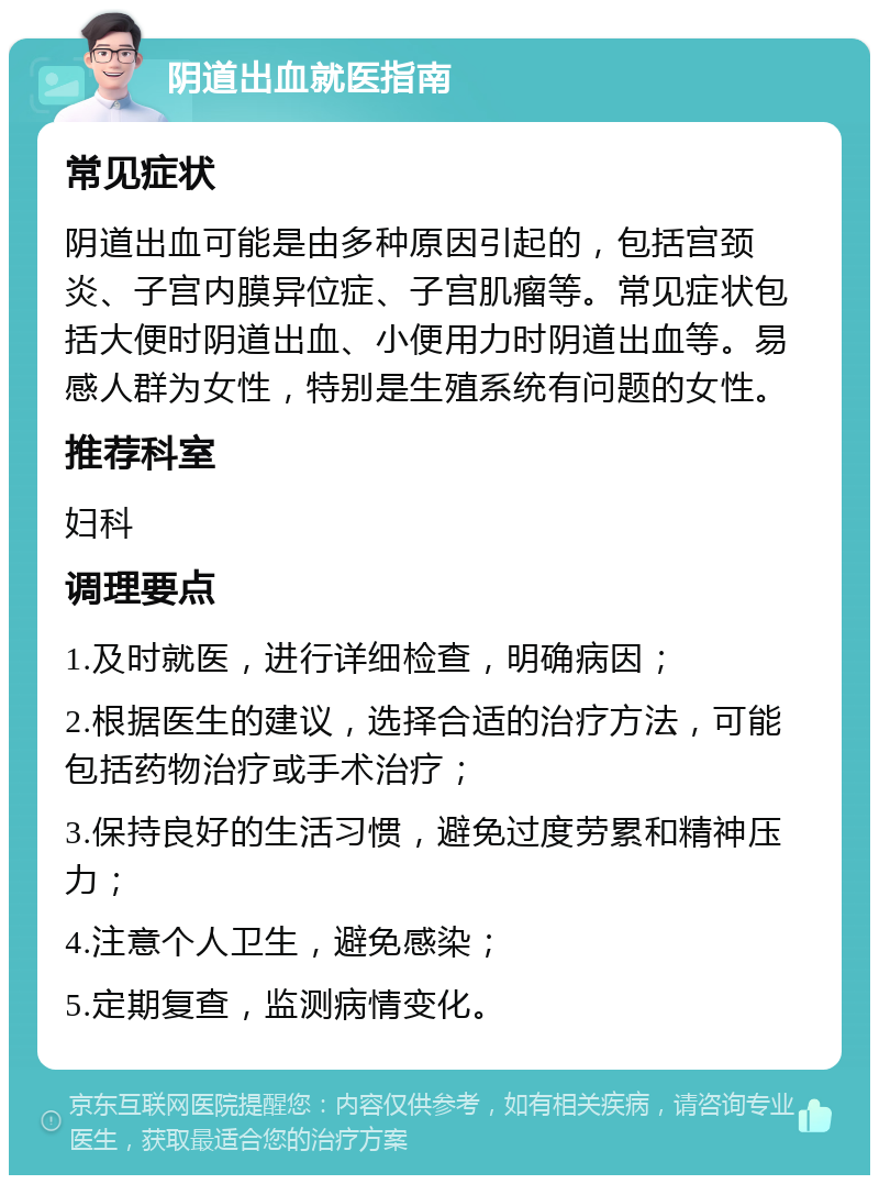 阴道出血就医指南 常见症状 阴道出血可能是由多种原因引起的，包括宫颈炎、子宫内膜异位症、子宫肌瘤等。常见症状包括大便时阴道出血、小便用力时阴道出血等。易感人群为女性，特别是生殖系统有问题的女性。 推荐科室 妇科 调理要点 1.及时就医，进行详细检查，明确病因； 2.根据医生的建议，选择合适的治疗方法，可能包括药物治疗或手术治疗； 3.保持良好的生活习惯，避免过度劳累和精神压力； 4.注意个人卫生，避免感染； 5.定期复查，监测病情变化。