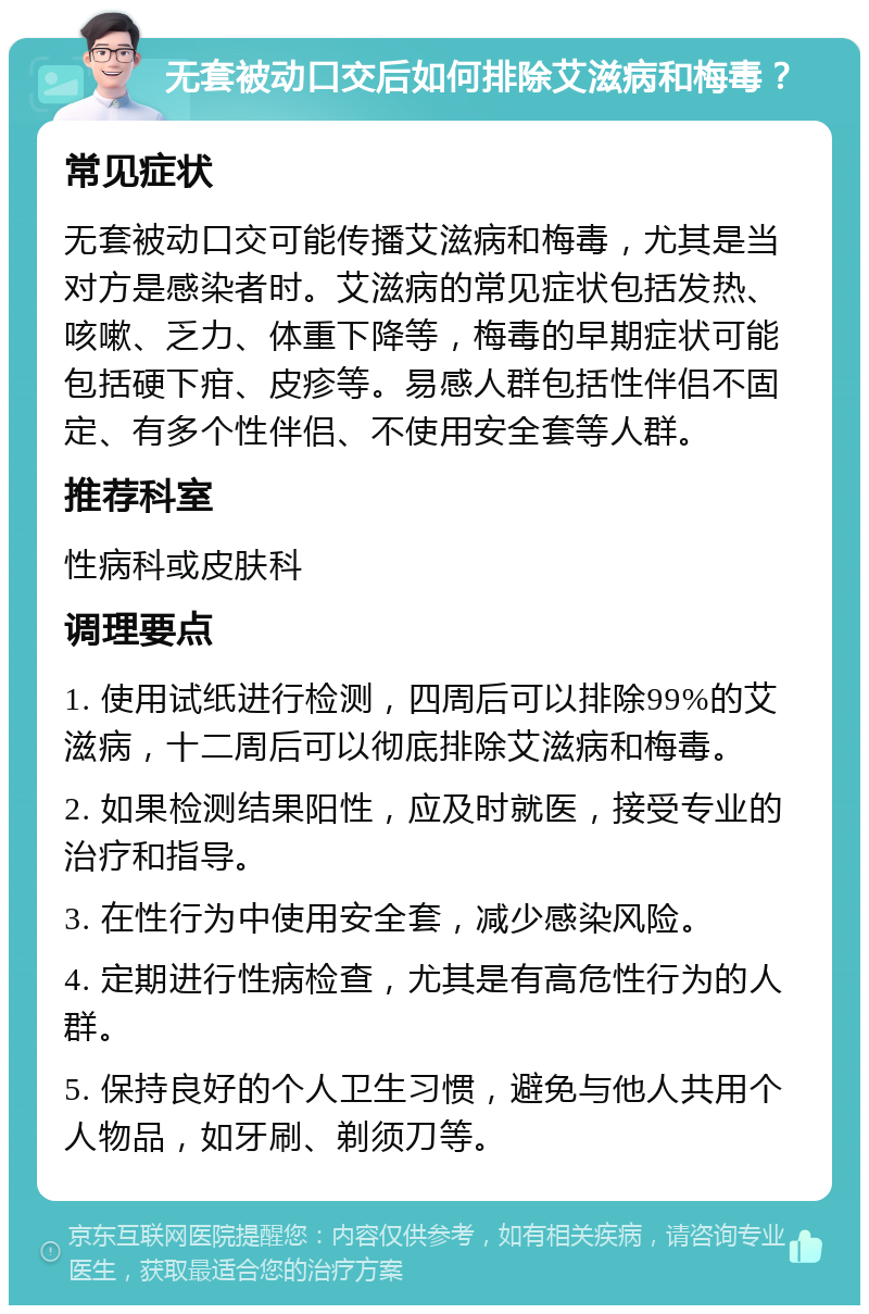 无套被动口交后如何排除艾滋病和梅毒？ 常见症状 无套被动口交可能传播艾滋病和梅毒，尤其是当对方是感染者时。艾滋病的常见症状包括发热、咳嗽、乏力、体重下降等，梅毒的早期症状可能包括硬下疳、皮疹等。易感人群包括性伴侣不固定、有多个性伴侣、不使用安全套等人群。 推荐科室 性病科或皮肤科 调理要点 1. 使用试纸进行检测，四周后可以排除99%的艾滋病，十二周后可以彻底排除艾滋病和梅毒。 2. 如果检测结果阳性，应及时就医，接受专业的治疗和指导。 3. 在性行为中使用安全套，减少感染风险。 4. 定期进行性病检查，尤其是有高危性行为的人群。 5. 保持良好的个人卫生习惯，避免与他人共用个人物品，如牙刷、剃须刀等。