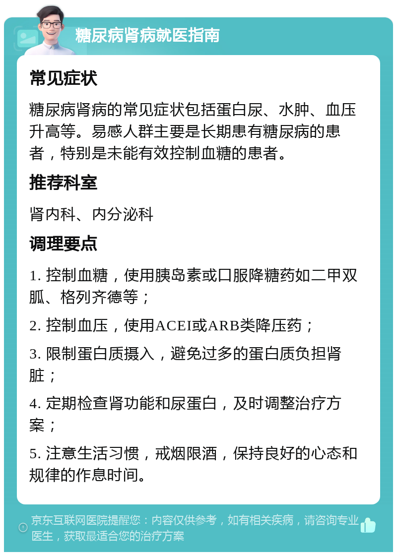 糖尿病肾病就医指南 常见症状 糖尿病肾病的常见症状包括蛋白尿、水肿、血压升高等。易感人群主要是长期患有糖尿病的患者，特别是未能有效控制血糖的患者。 推荐科室 肾内科、内分泌科 调理要点 1. 控制血糖，使用胰岛素或口服降糖药如二甲双胍、格列齐德等； 2. 控制血压，使用ACEI或ARB类降压药； 3. 限制蛋白质摄入，避免过多的蛋白质负担肾脏； 4. 定期检查肾功能和尿蛋白，及时调整治疗方案； 5. 注意生活习惯，戒烟限酒，保持良好的心态和规律的作息时间。