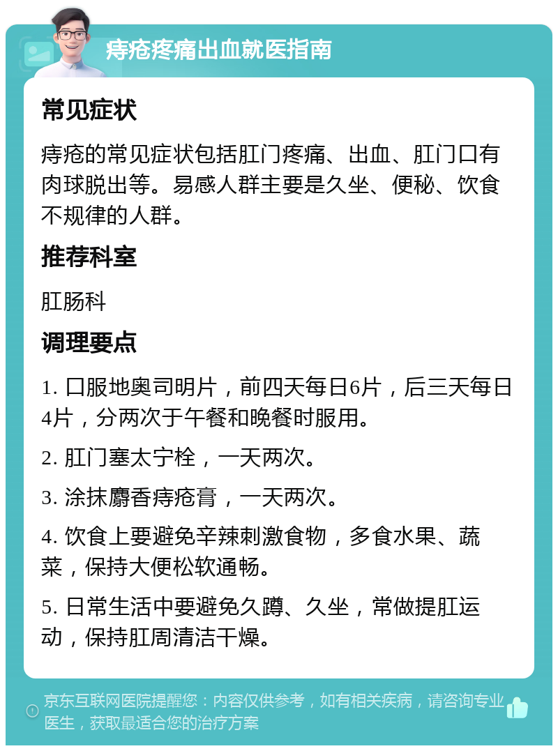 痔疮疼痛出血就医指南 常见症状 痔疮的常见症状包括肛门疼痛、出血、肛门口有肉球脱出等。易感人群主要是久坐、便秘、饮食不规律的人群。 推荐科室 肛肠科 调理要点 1. 口服地奥司明片，前四天每日6片，后三天每日4片，分两次于午餐和晚餐时服用。 2. 肛门塞太宁栓，一天两次。 3. 涂抹麝香痔疮膏，一天两次。 4. 饮食上要避免辛辣刺激食物，多食水果、蔬菜，保持大便松软通畅。 5. 日常生活中要避免久蹲、久坐，常做提肛运动，保持肛周清洁干燥。