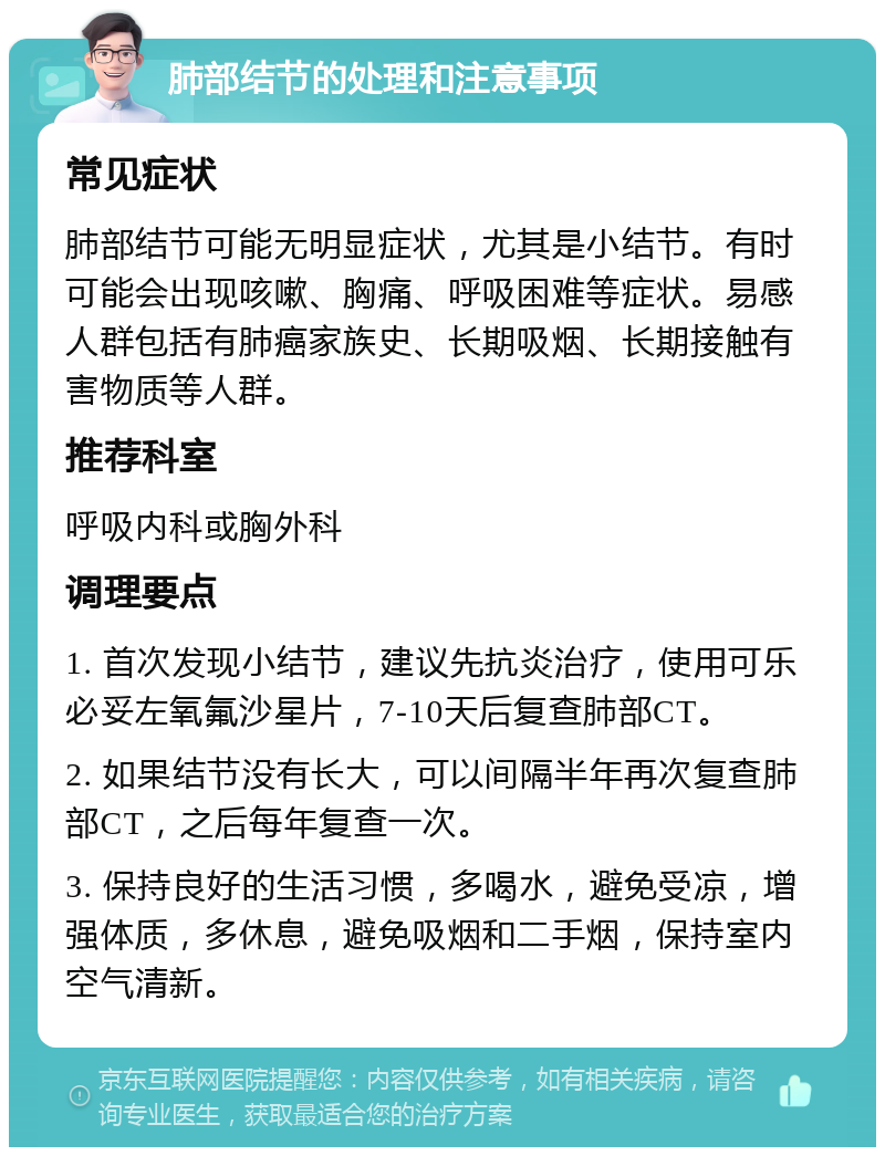 肺部结节的处理和注意事项 常见症状 肺部结节可能无明显症状，尤其是小结节。有时可能会出现咳嗽、胸痛、呼吸困难等症状。易感人群包括有肺癌家族史、长期吸烟、长期接触有害物质等人群。 推荐科室 呼吸内科或胸外科 调理要点 1. 首次发现小结节，建议先抗炎治疗，使用可乐必妥左氧氟沙星片，7-10天后复查肺部CT。 2. 如果结节没有长大，可以间隔半年再次复查肺部CT，之后每年复查一次。 3. 保持良好的生活习惯，多喝水，避免受凉，增强体质，多休息，避免吸烟和二手烟，保持室内空气清新。