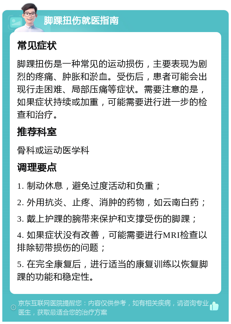 脚踝扭伤就医指南 常见症状 脚踝扭伤是一种常见的运动损伤，主要表现为剧烈的疼痛、肿胀和淤血。受伤后，患者可能会出现行走困难、局部压痛等症状。需要注意的是，如果症状持续或加重，可能需要进行进一步的检查和治疗。 推荐科室 骨科或运动医学科 调理要点 1. 制动休息，避免过度活动和负重； 2. 外用抗炎、止疼、消肿的药物，如云南白药； 3. 戴上护踝的腕带来保护和支撑受伤的脚踝； 4. 如果症状没有改善，可能需要进行MRI检查以排除韧带损伤的问题； 5. 在完全康复后，进行适当的康复训练以恢复脚踝的功能和稳定性。