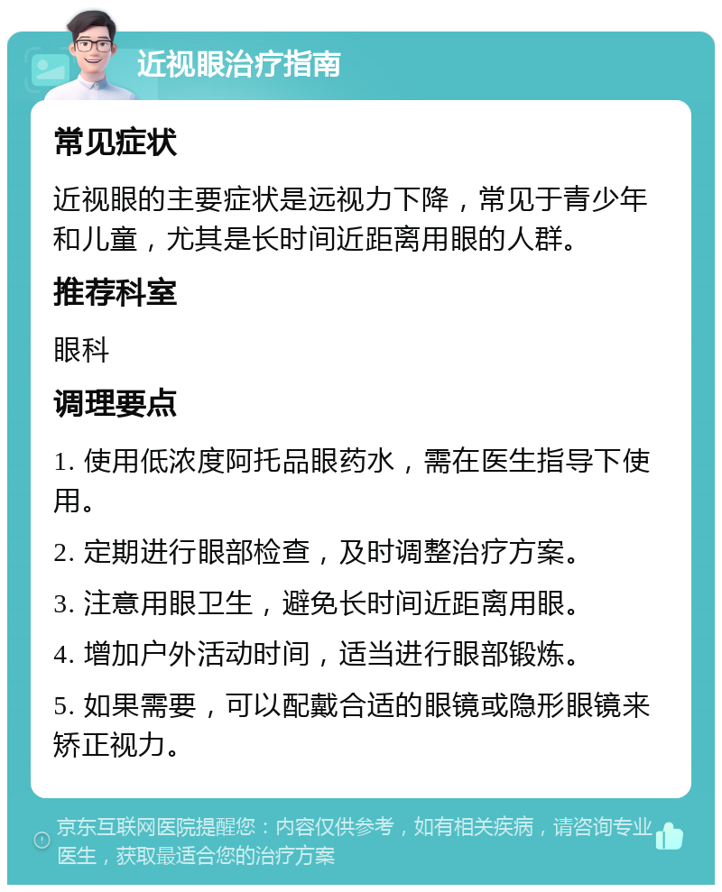 近视眼治疗指南 常见症状 近视眼的主要症状是远视力下降，常见于青少年和儿童，尤其是长时间近距离用眼的人群。 推荐科室 眼科 调理要点 1. 使用低浓度阿托品眼药水，需在医生指导下使用。 2. 定期进行眼部检查，及时调整治疗方案。 3. 注意用眼卫生，避免长时间近距离用眼。 4. 增加户外活动时间，适当进行眼部锻炼。 5. 如果需要，可以配戴合适的眼镜或隐形眼镜来矫正视力。