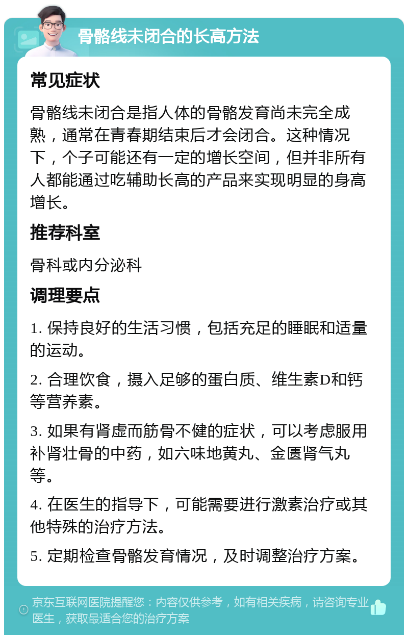 骨骼线未闭合的长高方法 常见症状 骨骼线未闭合是指人体的骨骼发育尚未完全成熟，通常在青春期结束后才会闭合。这种情况下，个子可能还有一定的增长空间，但并非所有人都能通过吃辅助长高的产品来实现明显的身高增长。 推荐科室 骨科或内分泌科 调理要点 1. 保持良好的生活习惯，包括充足的睡眠和适量的运动。 2. 合理饮食，摄入足够的蛋白质、维生素D和钙等营养素。 3. 如果有肾虚而筋骨不健的症状，可以考虑服用补肾壮骨的中药，如六味地黄丸、金匮肾气丸等。 4. 在医生的指导下，可能需要进行激素治疗或其他特殊的治疗方法。 5. 定期检查骨骼发育情况，及时调整治疗方案。