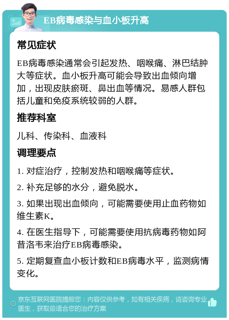 EB病毒感染与血小板升高 常见症状 EB病毒感染通常会引起发热、咽喉痛、淋巴结肿大等症状。血小板升高可能会导致出血倾向增加，出现皮肤瘀斑、鼻出血等情况。易感人群包括儿童和免疫系统较弱的人群。 推荐科室 儿科、传染科、血液科 调理要点 1. 对症治疗，控制发热和咽喉痛等症状。 2. 补充足够的水分，避免脱水。 3. 如果出现出血倾向，可能需要使用止血药物如维生素K。 4. 在医生指导下，可能需要使用抗病毒药物如阿昔洛韦来治疗EB病毒感染。 5. 定期复查血小板计数和EB病毒水平，监测病情变化。