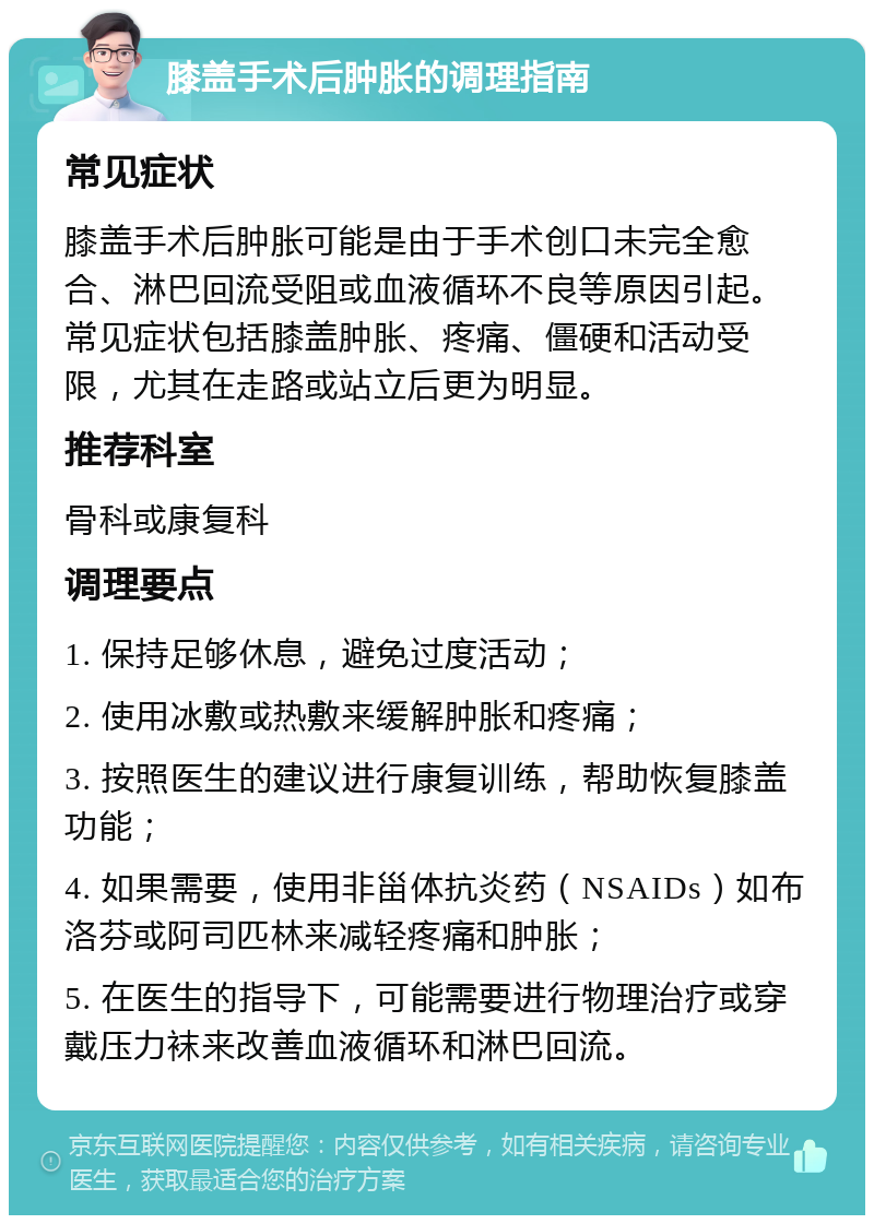 膝盖手术后肿胀的调理指南 常见症状 膝盖手术后肿胀可能是由于手术创口未完全愈合、淋巴回流受阻或血液循环不良等原因引起。常见症状包括膝盖肿胀、疼痛、僵硬和活动受限，尤其在走路或站立后更为明显。 推荐科室 骨科或康复科 调理要点 1. 保持足够休息，避免过度活动； 2. 使用冰敷或热敷来缓解肿胀和疼痛； 3. 按照医生的建议进行康复训练，帮助恢复膝盖功能； 4. 如果需要，使用非甾体抗炎药（NSAIDs）如布洛芬或阿司匹林来减轻疼痛和肿胀； 5. 在医生的指导下，可能需要进行物理治疗或穿戴压力袜来改善血液循环和淋巴回流。