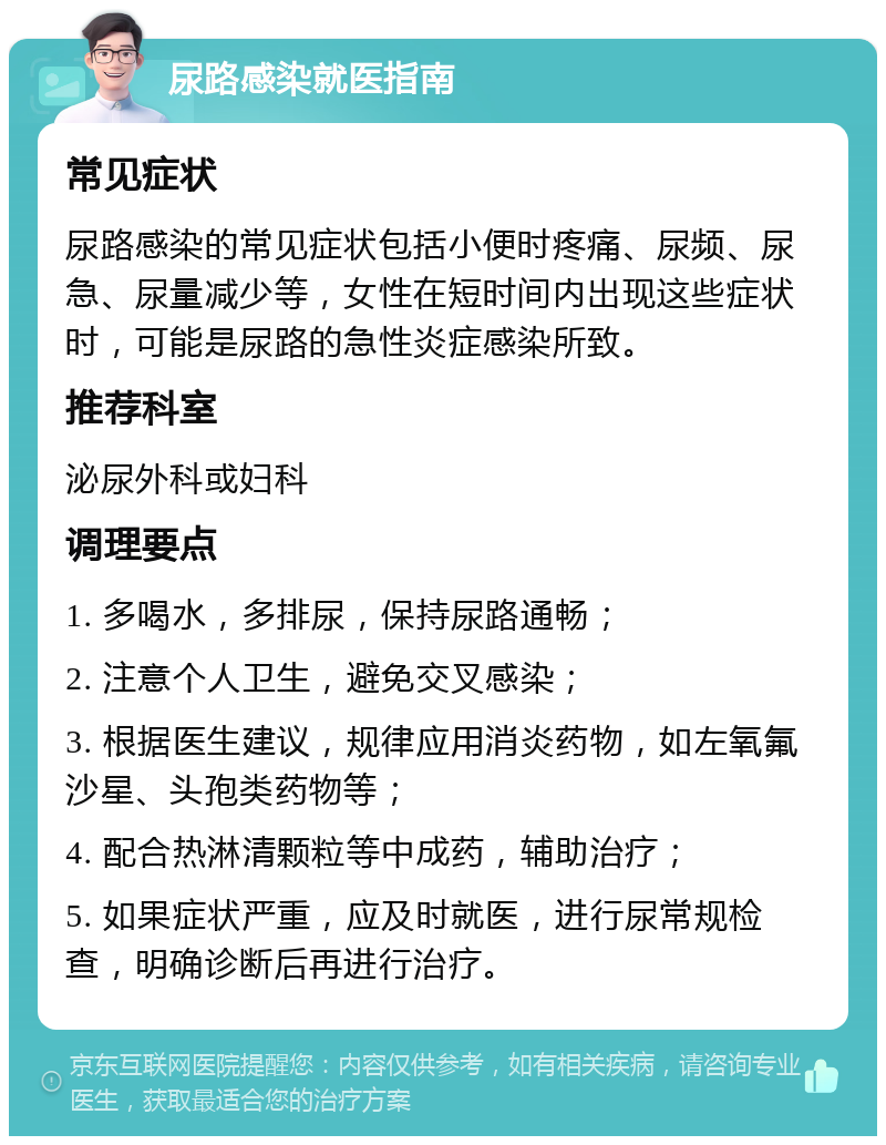 尿路感染就医指南 常见症状 尿路感染的常见症状包括小便时疼痛、尿频、尿急、尿量减少等，女性在短时间内出现这些症状时，可能是尿路的急性炎症感染所致。 推荐科室 泌尿外科或妇科 调理要点 1. 多喝水，多排尿，保持尿路通畅； 2. 注意个人卫生，避免交叉感染； 3. 根据医生建议，规律应用消炎药物，如左氧氟沙星、头孢类药物等； 4. 配合热淋清颗粒等中成药，辅助治疗； 5. 如果症状严重，应及时就医，进行尿常规检查，明确诊断后再进行治疗。