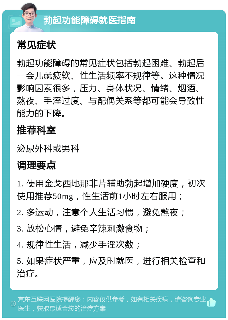 勃起功能障碍就医指南 常见症状 勃起功能障碍的常见症状包括勃起困难、勃起后一会儿就疲软、性生活频率不规律等。这种情况影响因素很多，压力、身体状况、情绪、烟酒、熬夜、手淫过度、与配偶关系等都可能会导致性能力的下降。 推荐科室 泌尿外科或男科 调理要点 1. 使用金戈西地那非片辅助勃起增加硬度，初次使用推荐50mg，性生活前1小时左右服用； 2. 多运动，注意个人生活习惯，避免熬夜； 3. 放松心情，避免辛辣刺激食物； 4. 规律性生活，减少手淫次数； 5. 如果症状严重，应及时就医，进行相关检查和治疗。